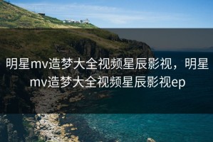 明星mv造梦大全视频星辰影视，明星mv造梦大全视频星辰影视ep