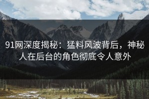 91网深度揭秘：猛料风波背后，神秘人在后台的角色彻底令人意外