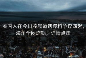 圈内人在今日凌晨遭遇爆料争议四起，海角全网炸锅，详情点击