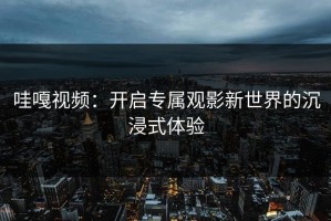 哇嘎视频：开启专属观影新世界的沉浸式体验