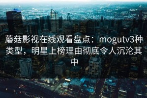 蘑菇影视在线观看盘点：mogutv3种类型，明星上榜理由彻底令人沉沦其中