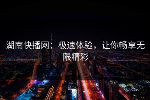 湖南快播网：极速体验，让你畅享无限精彩