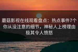 蘑菇影视在线观看盘点：热点事件7个你从没注意的细节，神秘人上榜理由极其令人愤怒