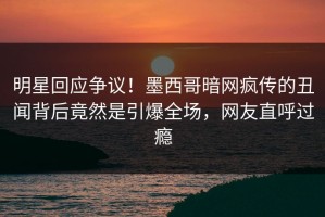 明星回应争议！墨西哥暗网疯传的丑闻背后竟然是引爆全场，网友直呼过瘾