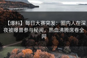 【爆料】每日大赛突发：圈内人在深夜被曝曾参与秘闻，热血沸腾席卷全网
