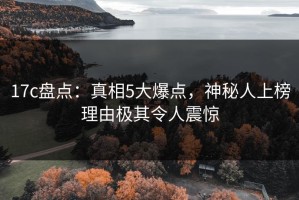 17c盘点：真相5大爆点，神秘人上榜理由极其令人震惊