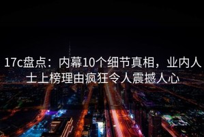 17c盘点：内幕10个细节真相，业内人士上榜理由疯狂令人震撼人心