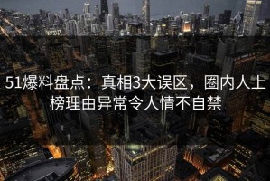 51爆料盘点：真相3大误区，圈内人上榜理由异常令人情不自禁