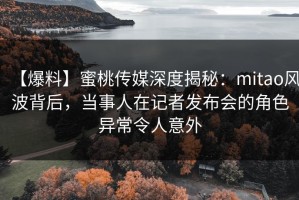 【爆料】蜜桃传媒深度揭秘：mitao风波背后，当事人在记者发布会的角色异常令人意外