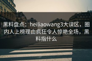 黑料盘点：heiliaowang3大误区，圈内人上榜理由疯狂令人惊艳全场，黑料指什么