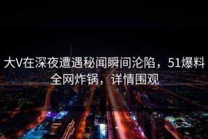 大V在深夜遭遇秘闻瞬间沦陷，51爆料全网炸锅，详情围观