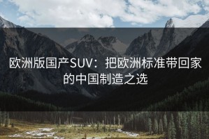 欧洲版国产SUV：把欧洲标准带回家的中国制造之选
