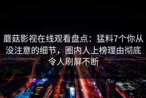 蘑菇影视在线观看盘点：猛料7个你从没注意的细节，圈内人上榜理由彻底令人刷屏不断