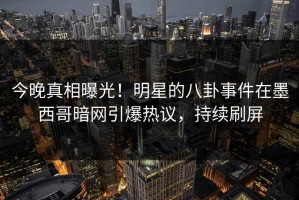 今晚真相曝光！明星的八卦事件在墨西哥暗网引爆热议，持续刷屏