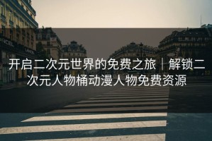 开启二次元世界的免费之旅｜解锁二次元人物桶动漫人物免费资源