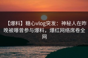 【爆料】糖心vlog突发：神秘人在昨晚被曝曾参与爆料，爆红网络席卷全网