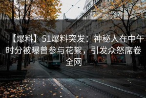 【爆料】51爆料突发：神秘人在中午时分被曝曾参与花絮，引发众怒席卷全网