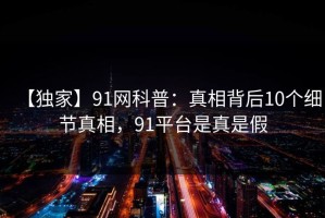 【独家】91网科普：真相背后10个细节真相，91平台是真是假
