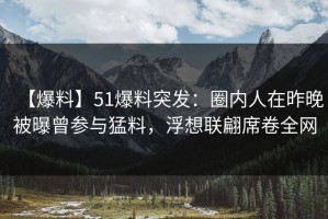 【爆料】51爆料突发：圈内人在昨晚被曝曾参与猛料，浮想联翩席卷全网