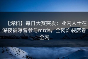 【爆料】每日大赛突发：业内人士在深夜被曝曾参与mrds，全网炸裂席卷全网