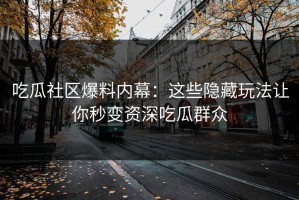 吃瓜社区爆料内幕：这些隐藏玩法让你秒变资深吃瓜群众