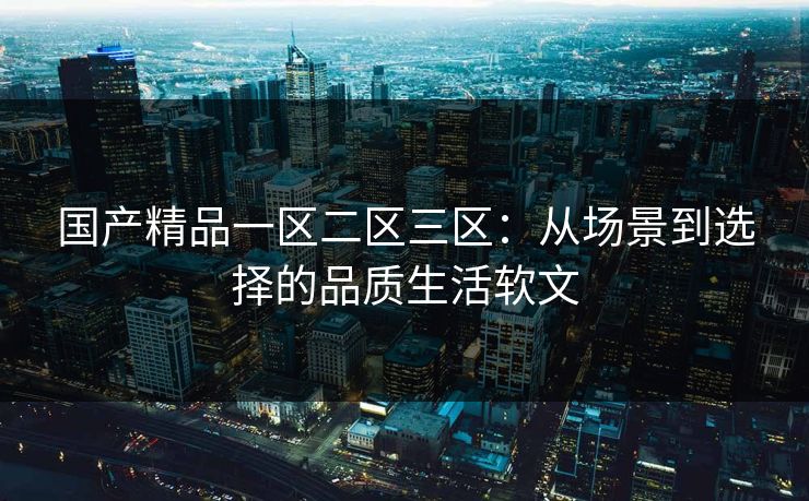 国产精品一区二区三区：从场景到选择的品质生活软文