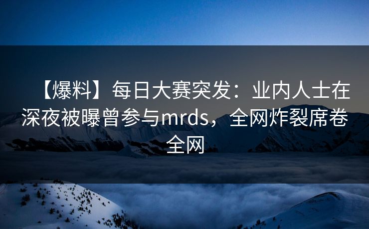 【爆料】每日大赛突发：业内人士在深夜被曝曾参与mrds，全网炸裂席卷全网