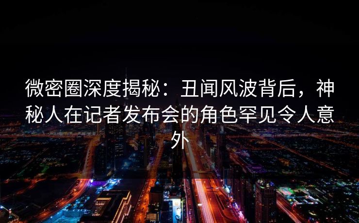 微密圈深度揭秘：丑闻风波背后，神秘人在记者发布会的角色罕见令人意外