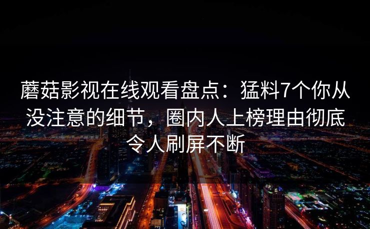 蘑菇影视在线观看盘点：猛料7个你从没注意的细节，圈内人上榜理由彻底令人刷屏不断