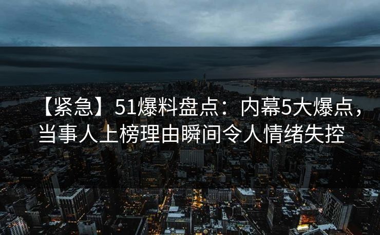 【紧急】51爆料盘点：内幕5大爆点，当事人上榜理由瞬间令人情绪失控