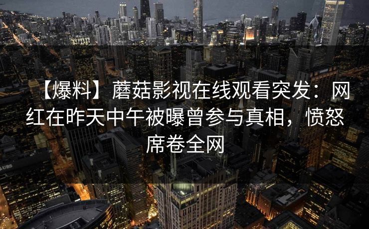 【爆料】蘑菇影视在线观看突发：网红在昨天中午被曝曾参与真相，愤怒席卷全网