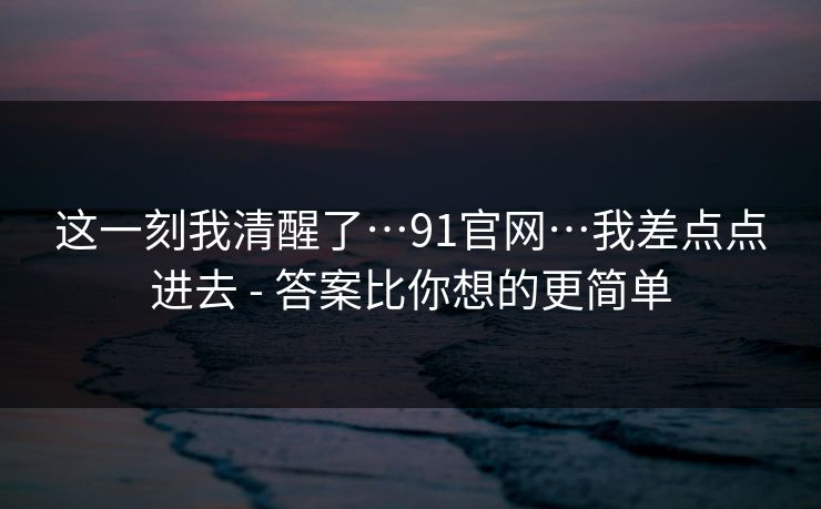 这一刻我清醒了…91官网…我差点点进去 - 答案比你想的更简单
