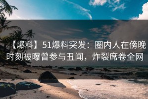 【爆料】51爆料突发：圈内人在傍晚时刻被曝曾参与丑闻，炸裂席卷全网