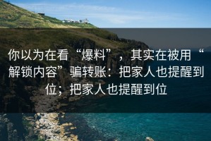 你以为在看“爆料”，其实在被用“解锁内容”骗转账：把家人也提醒到位；把家人也提醒到位