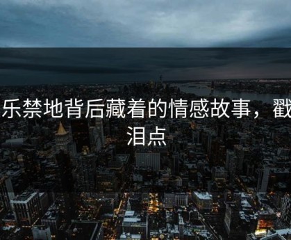 极乐禁地背后藏着的情感故事，戳中泪点