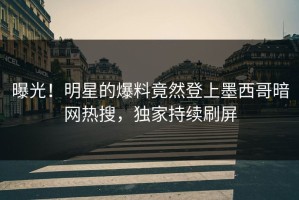 曝光！明星的爆料竟然登上墨西哥暗网热搜，独家持续刷屏