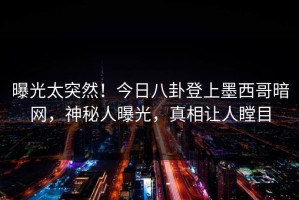 曝光太突然！今日八卦登上墨西哥暗网，神秘人曝光，真相让人瞠目
