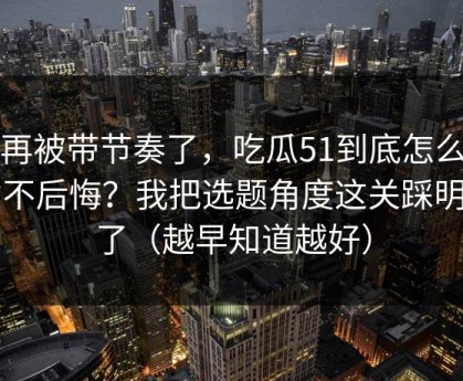 别再被带节奏了，吃瓜51到底怎么用才不后悔？我把选题角度这关踩明白了（越早知道越好）