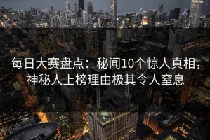 每日大赛盘点：秘闻10个惊人真相，神秘人上榜理由极其令人窒息
