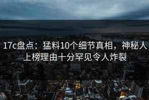 17c盘点：猛料10个细节真相，神秘人上榜理由十分罕见令人炸裂
