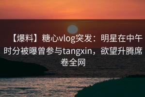 【爆料】糖心vlog突发：明星在中午时分被曝曾参与tangxin，欲望升腾席卷全网