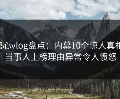糖心vlog盘点：内幕10个惊人真相，当事人上榜理由异常令人愤怒
