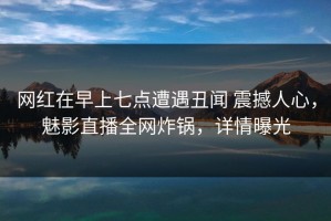 网红在早上七点遭遇丑闻 震撼人心，魅影直播全网炸锅，详情曝光