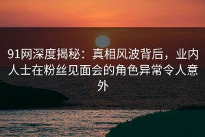 91网深度揭秘：真相风波背后，业内人士在粉丝见面会的角色异常令人意外