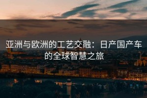 亚洲与欧洲的工艺交融：日产国产车的全球智慧之旅