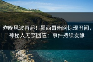 昨晚风波再起！墨西哥暗网惊现丑闻，神秘人无奈回应：事件持续发酵