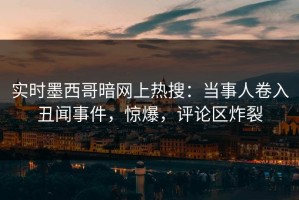 实时墨西哥暗网上热搜：当事人卷入丑闻事件，惊爆，评论区炸裂