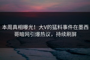本周真相曝光！大V的猛料事件在墨西哥暗网引爆热议，持续刷屏