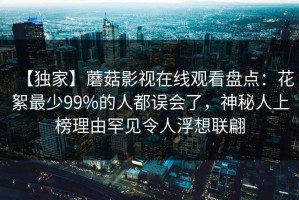 【独家】蘑菇影视在线观看盘点：花絮最少99%的人都误会了，神秘人上榜理由罕见令人浮想联翩