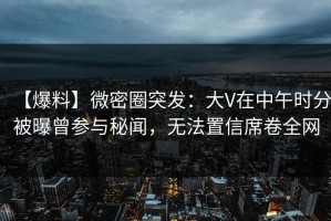 【爆料】微密圈突发：大V在中午时分被曝曾参与秘闻，无法置信席卷全网